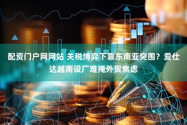 配资门户网网站 关税博弈下靠东南亚突围？爱仕达越南设厂难掩外贸焦虑