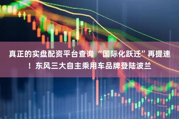 真正的实盘配资平台查询 “国际化跃迁”再提速！东风三大自主乘用车品牌登陆波兰