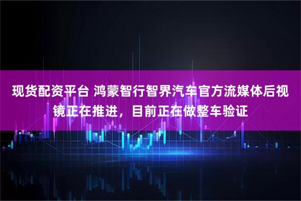 现货配资平台 鸿蒙智行智界汽车官方流媒体后视镜正在推进，目前正在做整车验证