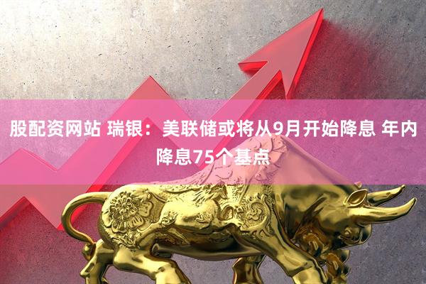 股配资网站 瑞银：美联储或将从9月开始降息 年内降息75个基点