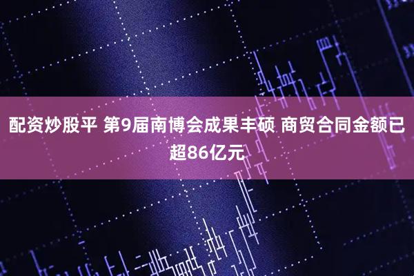 配资炒股平 第9届南博会成果丰硕 商贸合同金额已超86亿元