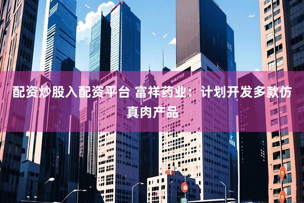 配资炒股入配资平台 富祥药业：计划开发多款仿真肉产品