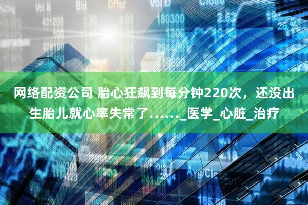 网络配资公司 胎心狂飙到每分钟220次，还没出生胎儿就心率失常了……_医学_心脏_治疗