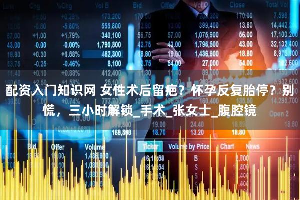 配资入门知识网 女性术后留疤？怀孕反复胎停？别慌，三小时解锁_手术_张女士_腹腔镜