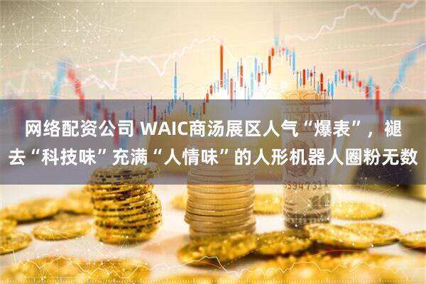 网络配资公司 WAIC商汤展区人气“爆表”，褪去“科技味”充满“人情味”的人形机器人圈粉无数