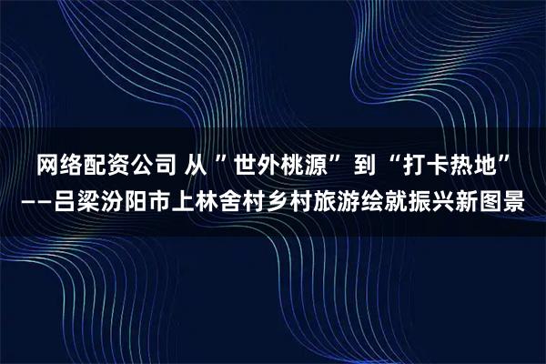 网络配资公司 从 ”世外桃源” 到 “打卡热地”——吕梁汾阳市上林舍村乡村旅游绘就振兴新图景