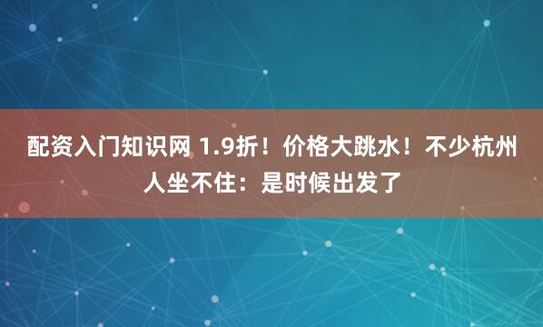 配资入门知识网 1.9折！价格大跳水！不少杭州人坐不住：是时候出发了