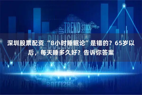 深圳股票配资 “8小时睡眠论”是错的？65岁以后，每天睡多久好？告诉你答案