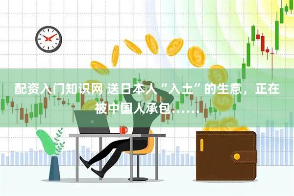 配资入门知识网 送日本人“入土”的生意，正在被中国人承包……