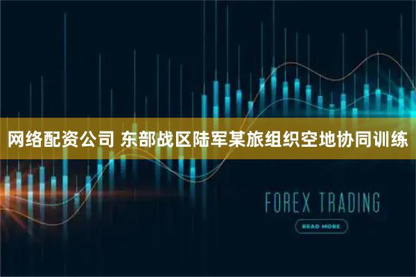 网络配资公司 东部战区陆军某旅组织空地协同训练