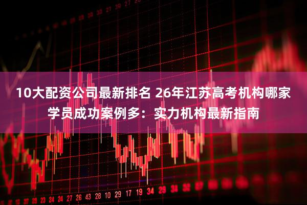 10大配资公司最新排名 26年江苏高考机构哪家学员成功案例多：实力机构最新指南